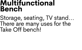 Multifunctional Bench Storage, seating, TV stand... There are many uses for the Take Off bench! 