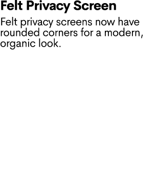 Felt Privacy Screen Felt privacy screens now have rounded corners for a modern, organic look.