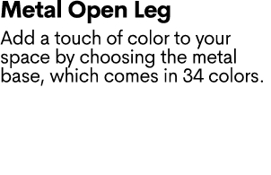 Metal Open Leg Add a touch of color to your space by choosing the metal base, which comes in 34 colors. 