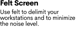 Felt Screen Use felt to delimit your workstations and to minimize the noise level.