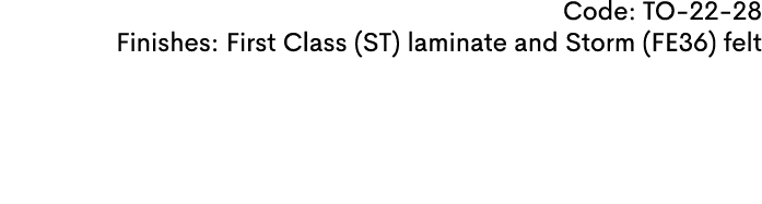 Code: TO 22 28 Finishes: First Class (ST) laminate and Storm (FE36) felt