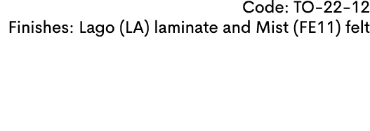 Code: TO 22 12 Finishes: Lago (LA) laminate and Mist (FE11) felt