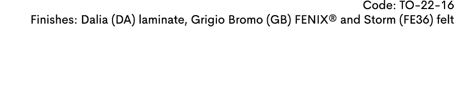 Code: TO 22 16 Finishes: Dalia (DA) laminate, Grigio Bromo (GB) FENIX® and Storm (FE36) felt