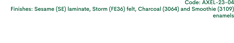 Code: AXEL 23 04 Finishes: Sesame (SE) laminate, Storm (FE36) felt, Charcoal (3064) and Smoothie (3109) enamels