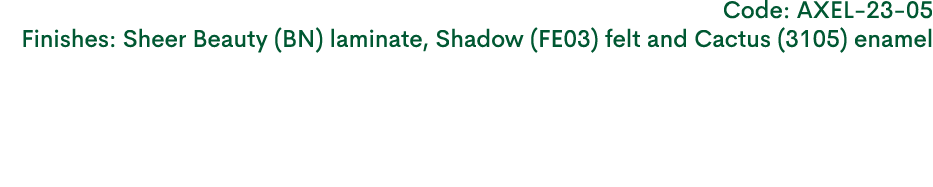 Code: AXEL 23 05 Finishes: Sheer Beauty (BN) laminate, Shadow (FE03) felt and Cactus (3105) enamel