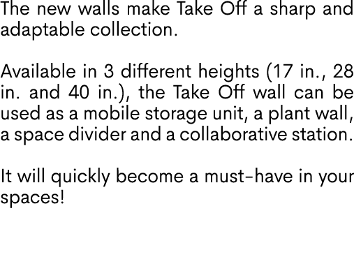 The new walls make Take Off a sharp and adaptable collection. Available in 3 different heights (17 in., 28 in. and 40...