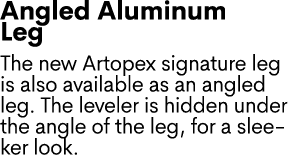 Angled Aluminum Leg The new Artopex signature leg is also available as an angled leg. The leveler is hidden under the...