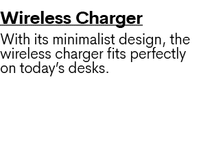 Wireless Charger With its minimalist design, the wireless charger fits perfectly on today’s desks. 